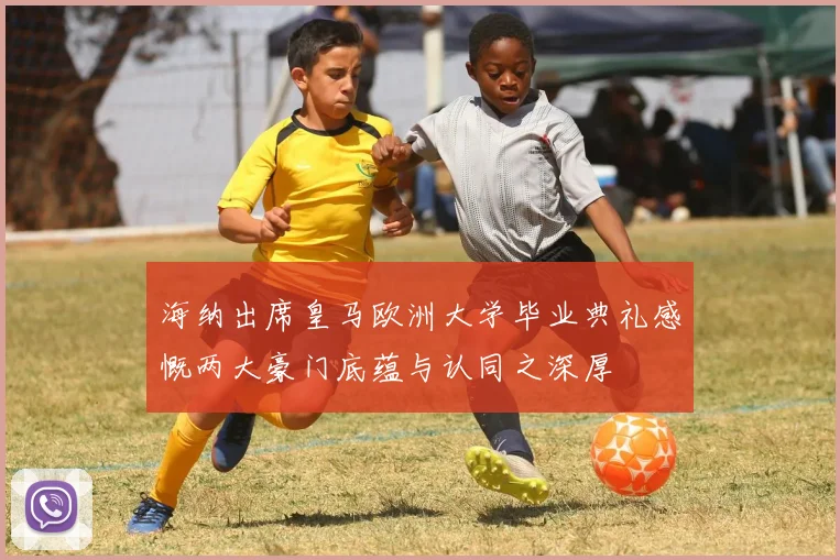 海纳出席皇马欧洲大学毕业典礼感慨两大豪门底蕴与认同之深厚