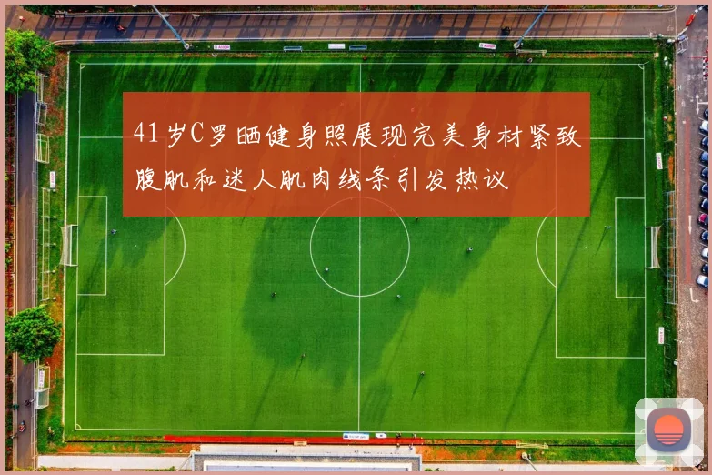 41岁C罗晒健身照展现完美身材紧致腹肌和迷人肌肉线条引发热议
