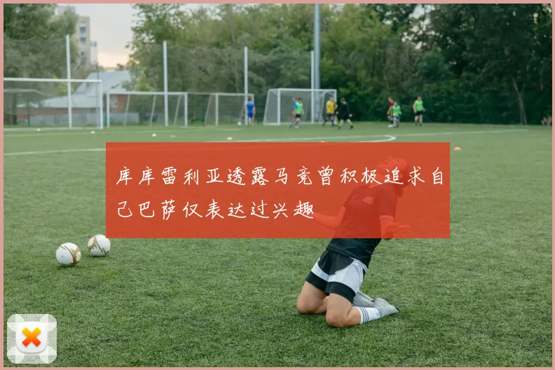 库库雷利亚透露马竞曾积极追求自己巴萨仅表达过兴趣
