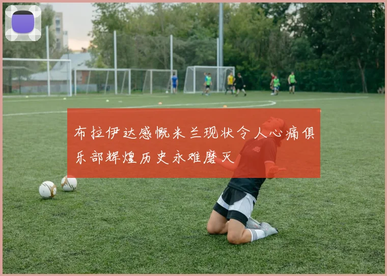 布拉伊达感慨米兰现状令人心痛俱乐部辉煌历史永难磨灭