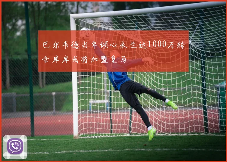 巴尔韦德当年倾心米兰达1000万转会库库或将加盟皇马
