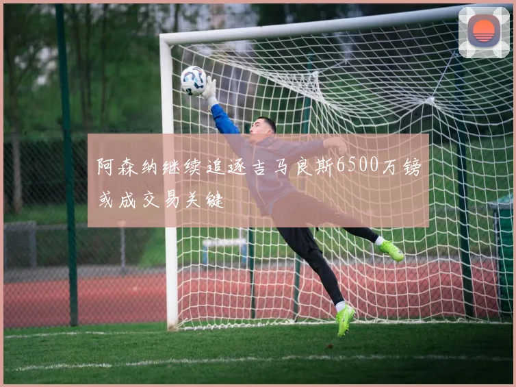 阿森纳继续追逐吉马良斯6500万镑或成交易关键