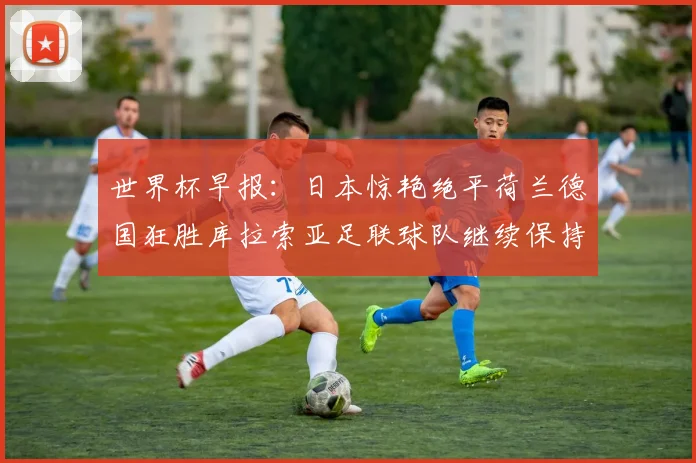 世界杯早报：日本惊艳绝平荷兰德国狂胜库拉索亚足联球队继续保持不败