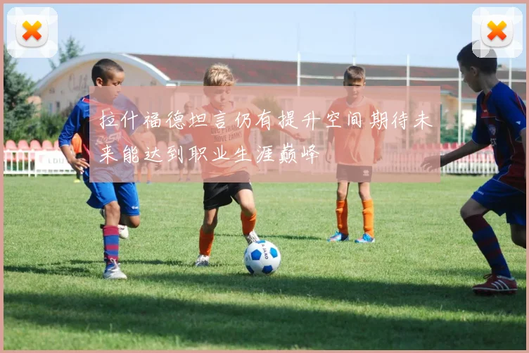 拉什福德坦言仍有提升空间期待未来能达到职业生涯巅峰