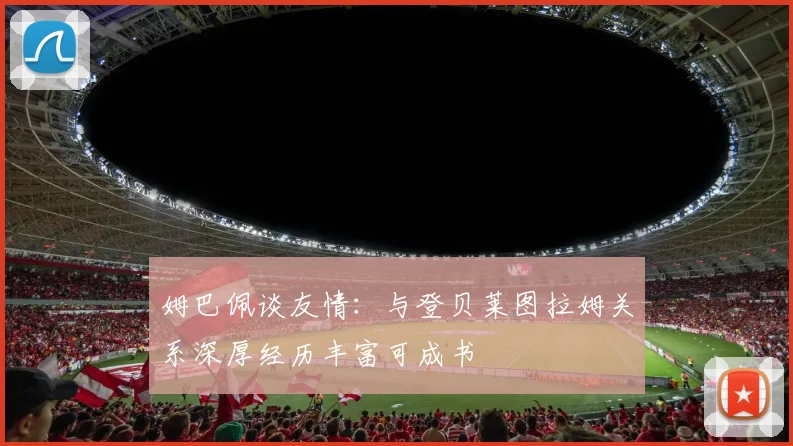 姆巴佩谈友情：与登贝莱图拉姆关系深厚经历丰富可成书