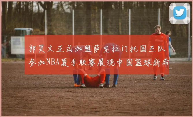 郭昊文正式加盟萨克拉门托国王队参加NBA夏季联赛展现中国篮球新希望