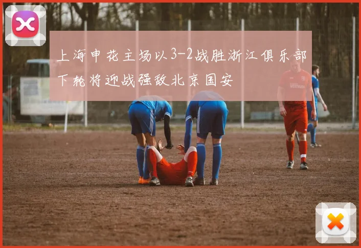 上海申花主场以3-2战胜浙江俱乐部下轮将迎战强敌北京国安
