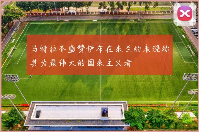 马特拉齐盛赞伊布在米兰的表现称其为最伟大的国米主义者
