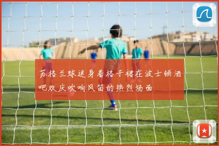 苏格兰球迷身着格子裙在波士顿酒吧欢庆吹响风笛的热烈场面